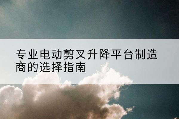 盱眙电动剪叉升降平台厂家-专业电动剪叉升降平台制造商的选择指南
