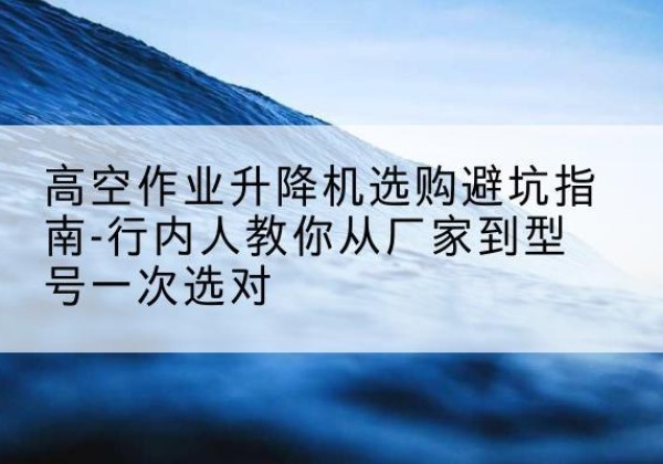 盱眙升降平台厂家-高空作业升降机选购避坑指南-行内人教你从厂家到型号一次选对