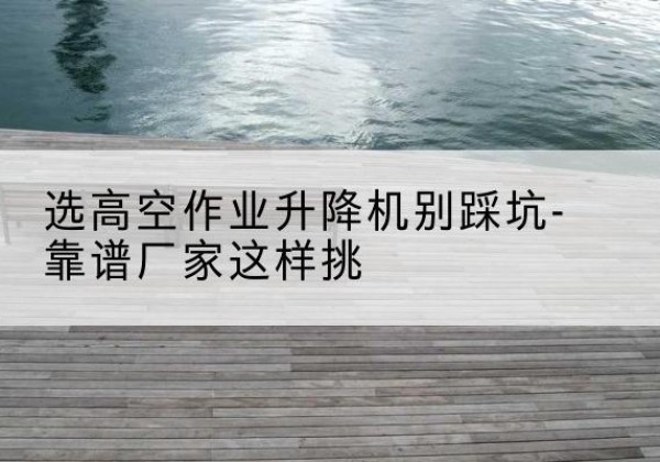 盱眙剪叉式升降机厂家-选高空作业升降机别踩坑-靠谱厂家这样挑