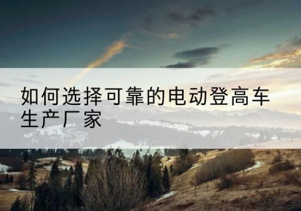 盱眙电动登高车厂家-如何选择可靠的电动登高车生产厂家