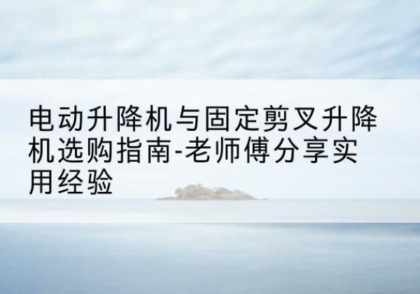 盱眙电动升降机怎么选-电动升降机与固定剪叉升降机选购指南-老师傅分享实用经验