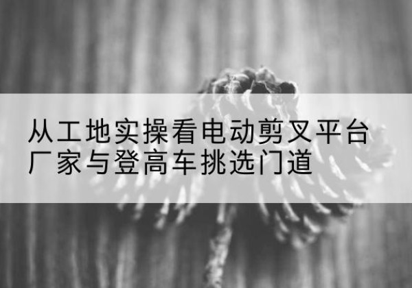 盱眙电动剪叉升降平台厂家-从工地实操看电动剪叉平台厂家与登高车挑选门道