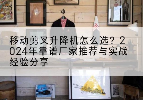 盱眙升降平台厂家推荐-移动剪叉升降机怎么选？2024年靠谱厂家推荐与实战经验分享