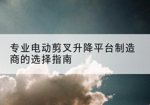 盱眙电动剪叉升降平台厂家-专业电动剪叉升降平台制造商的选择指南