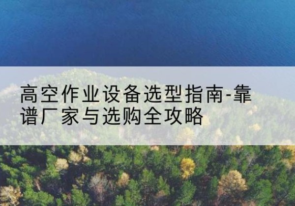 盱眙升降车厂家-高空作业设备选型指南-靠谱厂家与选购全攻略