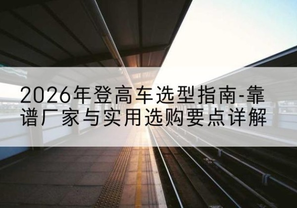 盱眙登高车厂家推荐-2026年登高车选型指南-靠谱厂家与实用选购要点详解